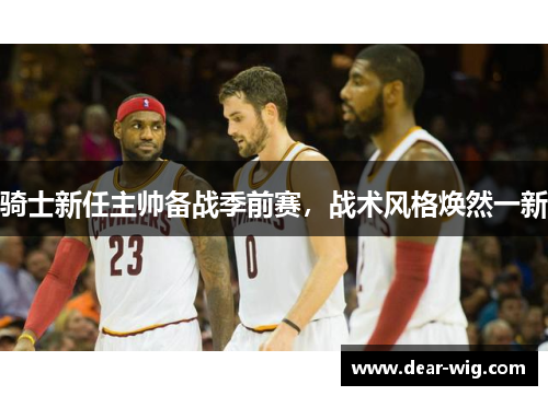 骑士新任主帅备战季前赛,战术风格焕然一新